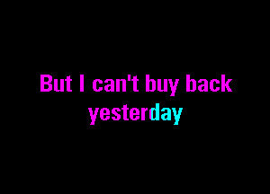 But I can't buy back

yesterday