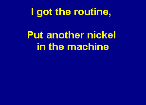 I got the routine,

Put another nickel
in the machine