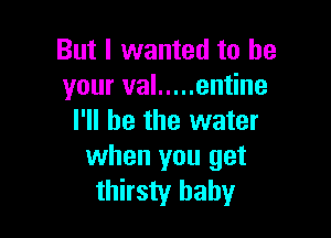But I wanted to be
your val ..... entine

I'll be the water
when you get
thirsty baby