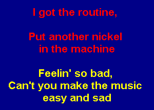 Feelin' so bad,
Can't you make the music
easy and sad