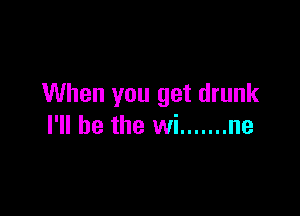 When you get drunk

I'll be the wi ....... ne