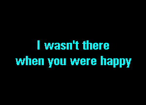 I wasn't there

when you were happy