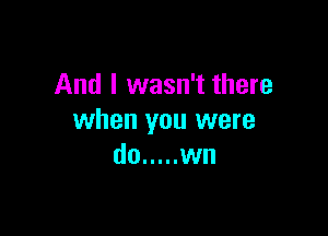 And I wasn't there

when you were
do ..... wn