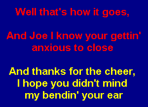 And thanks for the cheer,
I hope you didn't mind
my bendin' your ear