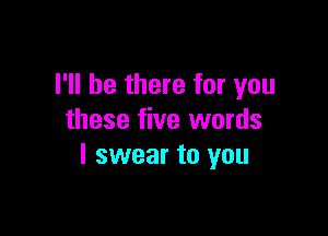 I'll be there for you

these five words
I swear to you