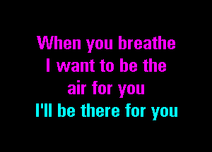 When you breathe
I want to he the

air for you
I'll be there for you