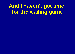 And I haven't got time
for the waiting game