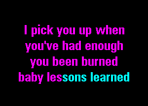 I pick you up when
you've had enough

you been burned
baby lessons learned