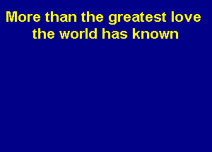 More than the greatest love
the world has known