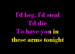 I'd beg, I'd steal
I'd die
To have you in
these arms tonight