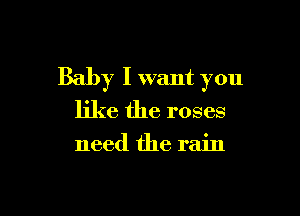 Baby I want you

like the roses

need the rain