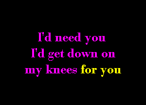 I'd need you

I'd get down on
my knees for you