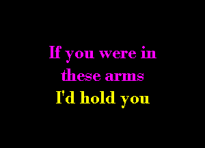 If you were in

these arms

I'd hold you