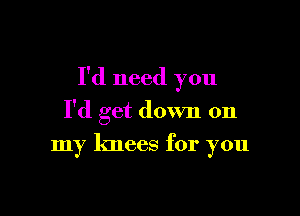 I'd need you

I'd get down on
my knees for you