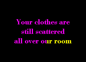 Your clothes are
still scattered
all over our room

g