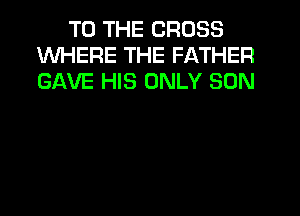 TO THE CROSS
WHERE THE FATHER
GAVE HIS ONLY SON