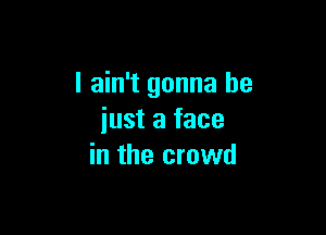 I ain't gonna be

just a face
in the crowd