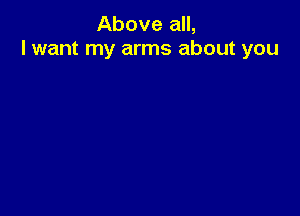 Above all,
I want my arms about you