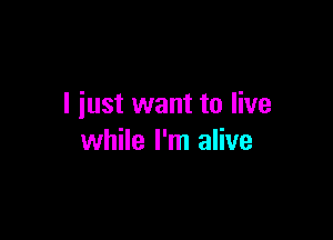 I iust want to live

while I'm alive