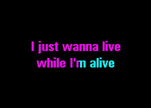 I iust wanna live

while I'm alive
