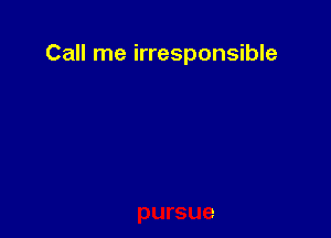 Call me irresponsible