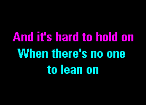 And it's hard to hold on

When there's no one
to lean on