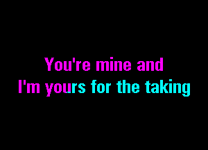 You're mine and

I'm yours for the taking