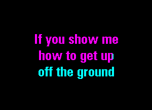If you show me

how to get up
off the ground