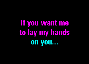 If you want me

to lay my hands
on you...