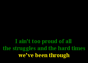 I ain't too proud of all
the struggles and the hard times
we've been through