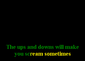 The ups and downs will make
you scream sometimes