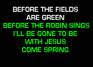 BEFORE THE FIELDS
ARE GREEN
BEFORE THE ROBIN SINGS
I'LL BE GONE TO BE
WITH JESUS
COME SPRING