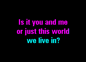 Is it you and me

or iust this world
we live in?