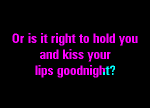 Or is it right to hold you

and kiss your
lips goodnight?