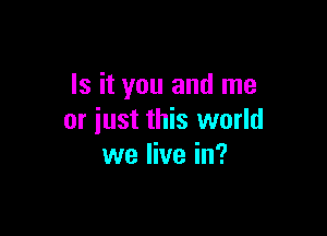 Is it you and me

or iust this world
we live in?