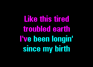 Like this tired
troubled earth

I've been longin'
since my birth
