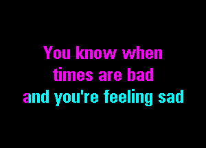 You know when

times are bad
and you're feeling sad