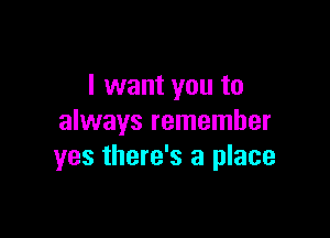 I want you to

always remember
yes there's a place