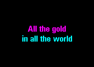 All the gold

in all the world