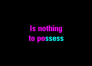 ls nothing

to possess