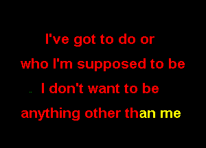 I've got to do or
who I'm supposed to be

I don't want to be

anything other than me