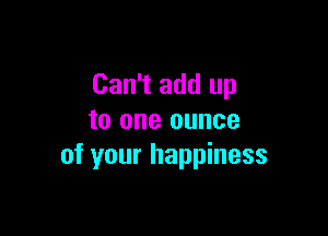 Can't add up

to one ounce
of your happiness