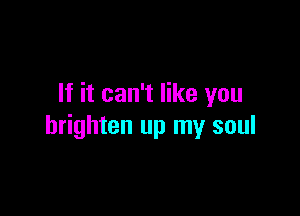 If it can't like you

brighten up my soul