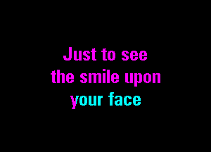 Just to see

the smile upon
yourface