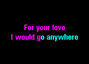 For your love

I would go anywhere