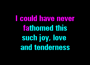 I could have never
fathomed this

such joy, love
and tenderness