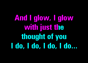 And I glow, I glow
with just the

thought of you
I do, I do, I do, I do...