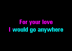 For your love

I would go anywhere