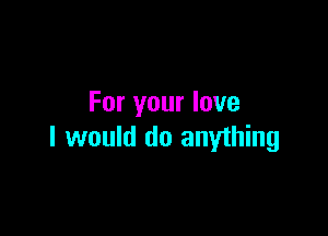 For your love

I would do anything