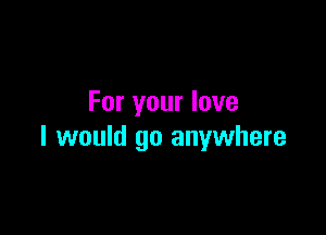 For your love

I would go anywhere